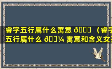 睿字五行属什么寓意 💐 （睿字五行属什么 🌼 寓意和含义女孩名字）